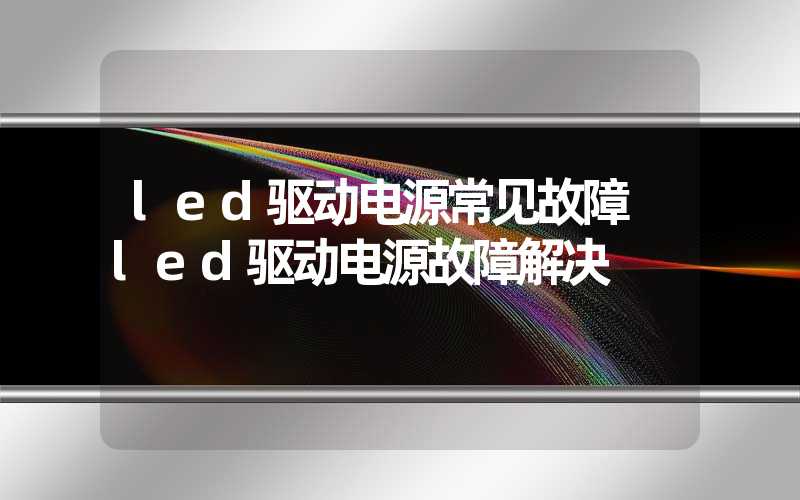 led驱动电源常见故障 led驱动电源故障解决